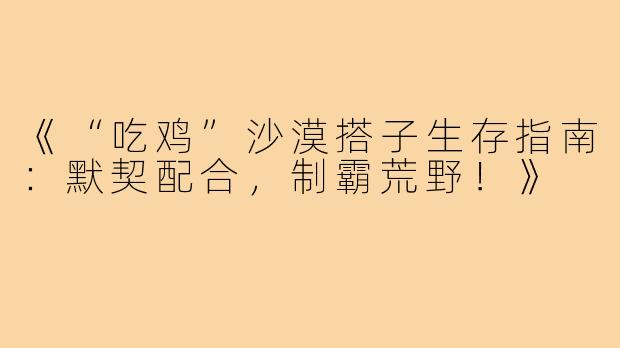 《“吃鸡”沙漠搭子生存指南：默契配合，制霸荒野！》