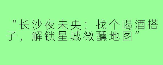 “长沙夜未央:找个喝酒搭子,解锁星城微醺地图”