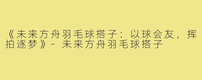 《未来方舟羽毛球搭子：以球会友，挥拍逐梦》-未来方舟羽毛球搭子