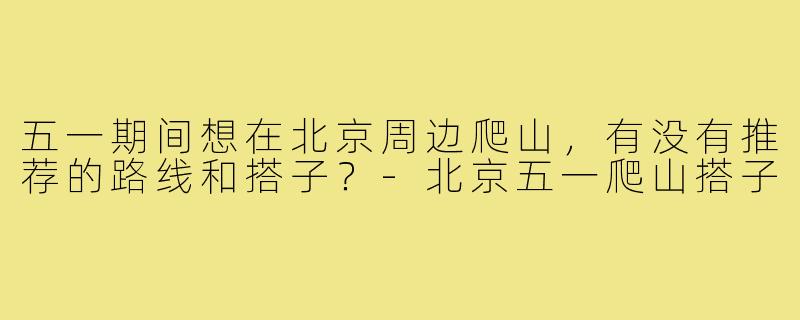 五一期间想在北京周边爬山,有没有推荐的路线和搭子?-北京五一爬山搭子
