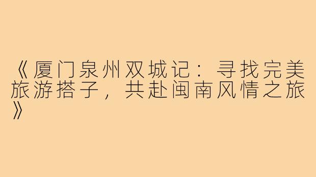 《厦门泉州双城记：寻找完美旅游搭子，共赴闽南风情之旅》