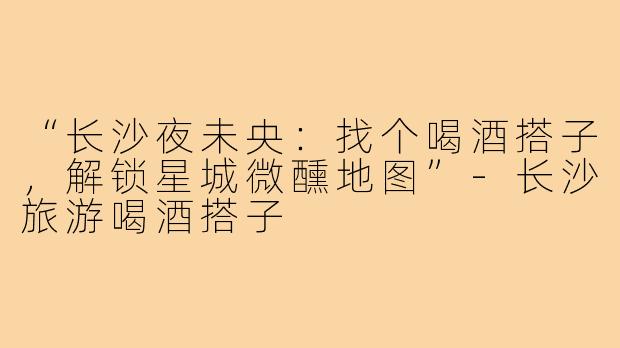 “长沙夜未央：找个喝酒搭子，解锁星城微醺地图”