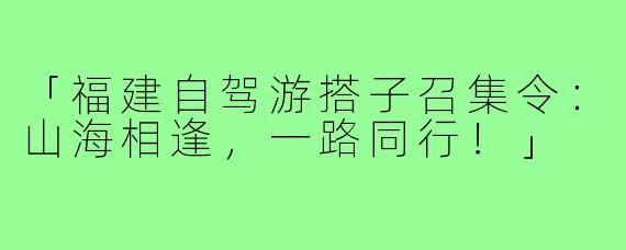 「福建自驾游搭子召集令：山海相逢，一路同行！」