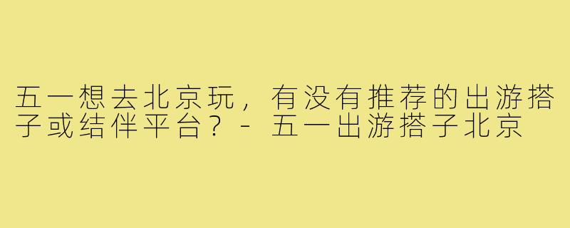 五一想去北京玩，有没有推荐的出游搭子或结伴平台？