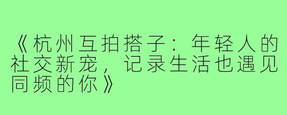 《杭州互拍搭子：年轻人的社交新宠，记录生活也遇见同频的你》