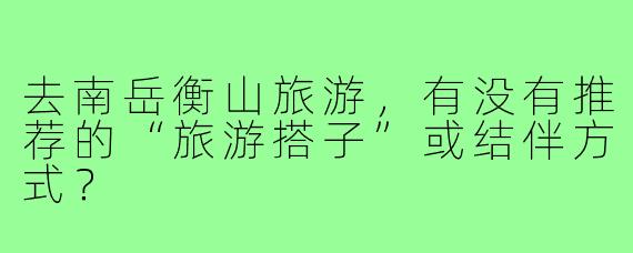 去南岳衡山旅游,有没有推荐的“旅游搭子”或结伴方式?