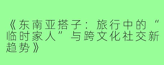 《东南亚搭子：旅行中的“临时家人”与跨文化社交新趋势》