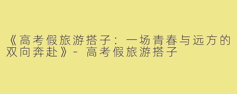 《高考假旅游搭子：一场青春与远方的双向奔赴》-高考假旅游搭子