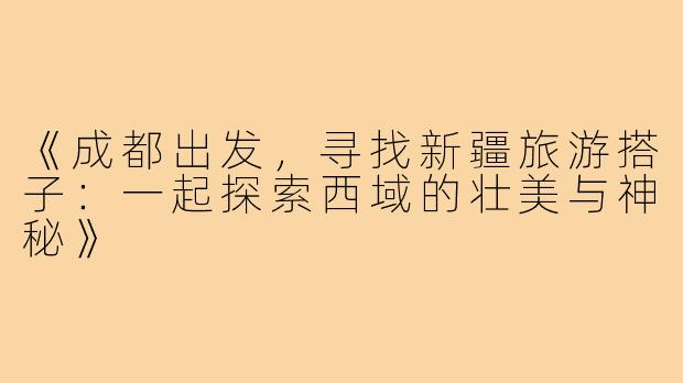 《成都出发，寻找新疆旅游搭子：一起探索西域的壮美与神秘》
