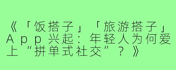《「饭搭子」「旅游搭子」App兴起：年轻人为何爱上“拼单式社交”？》