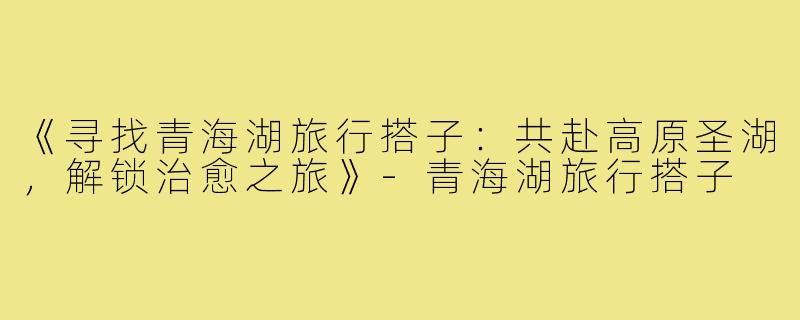《寻找青海湖旅行搭子：共赴高原圣湖，解锁治愈之旅》