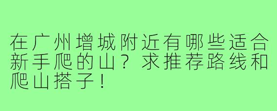 在广州增城附近有哪些适合新手爬的山?求推荐路线和爬山搭子!