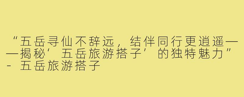 “五岳寻仙不辞远，结伴同行更逍遥——揭秘‘五岳旅游搭子’的独特魅力”-五岳旅游搭子