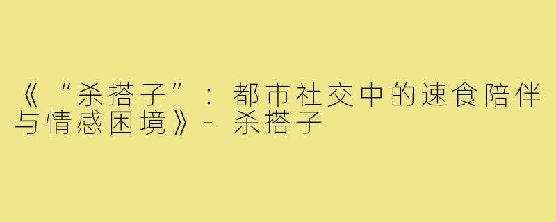 《“杀搭子”：都市社交中的速食陪伴与情感困境》-杀搭子