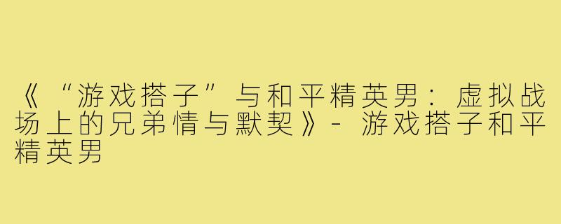 《“游戏搭子”与和平精英男：虚拟战场上的兄弟情与默契》