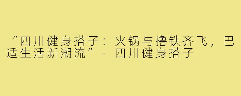 “四川健身搭子：火锅与撸铁齐飞，巴适生活新潮流”