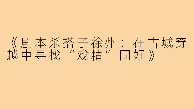 《剧本杀搭子徐州:在古城穿越中寻找“戏精”同好》