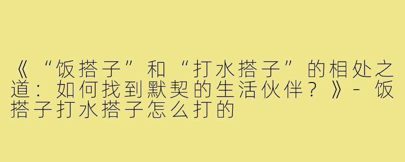 《“饭搭子”和“打水搭子”的相处之道：如何找到默契的生活伙伴？》-饭搭子打水搭子怎么打的