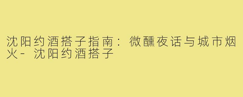 沈阳约酒搭子指南：微醺夜话与城市烟火-沈阳约酒搭子