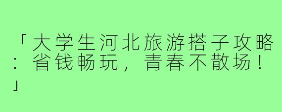 「大学生河北旅游搭子攻略:省钱畅玩,青春不散场!」