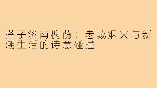 搭子济南槐荫：老城烟火与新潮生活的诗意碰撞