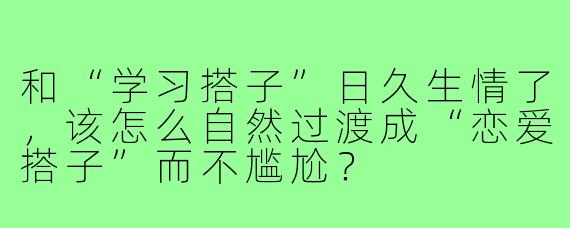 和“学习搭子”日久生情了，该怎么自然过渡成“恋爱搭子”而不尴尬？