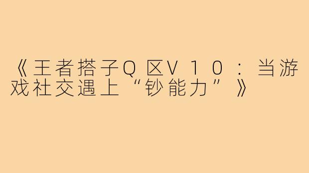 《王者搭子Q区V10：当游戏社交遇上“钞能力”》