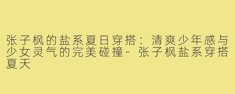 张子枫的盐系夏日穿搭：清爽少年感与少女灵气的完美碰撞
