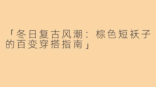 「冬日复古风潮:棕色短袄子的百变穿搭指南」
