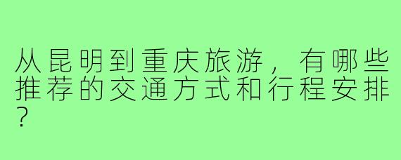 从昆明到重庆旅游，有哪些推荐的交通方式和行程安排？