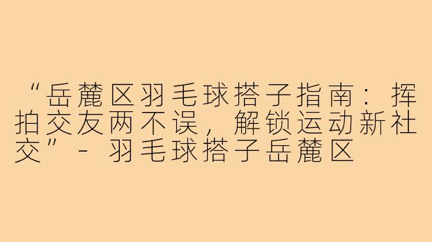 “岳麓区羽毛球搭子指南：挥拍交友两不误，解锁运动新社交”