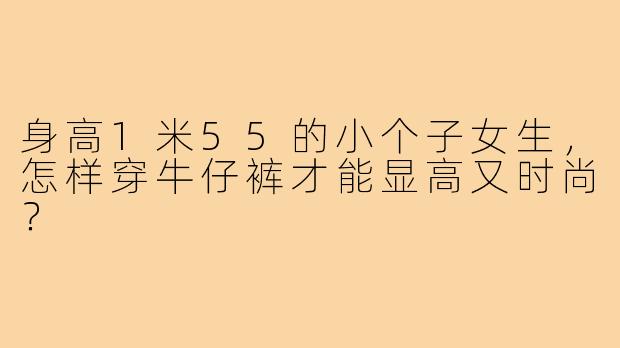 身高1米55的小个子女生，怎样穿牛仔裤才能显高又时尚？