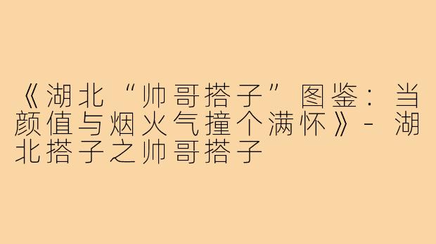 《湖北“帅哥搭子”图鉴：当颜值与烟火气撞个满怀》-湖北搭子之帅哥搭子