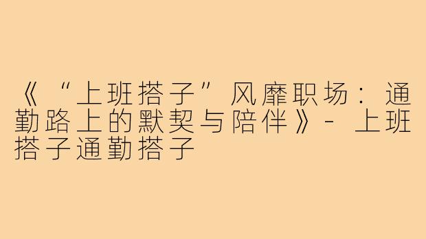 《“上班搭子”风靡职场:通勤路上的默契与陪伴》-上班搭子通勤搭子