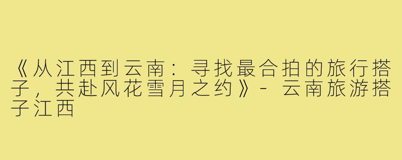 《从江西到云南:寻找最合拍的旅行搭子,共赴风花雪月之约》-云南旅游搭子江西