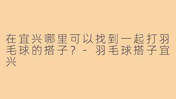 在宜兴哪里可以找到一起打羽毛球的搭子？-羽毛球搭子宜兴