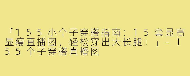 「155小个子穿搭指南:15套显高显瘦直播图,轻松穿出大长腿!」-155个子穿搭直播图