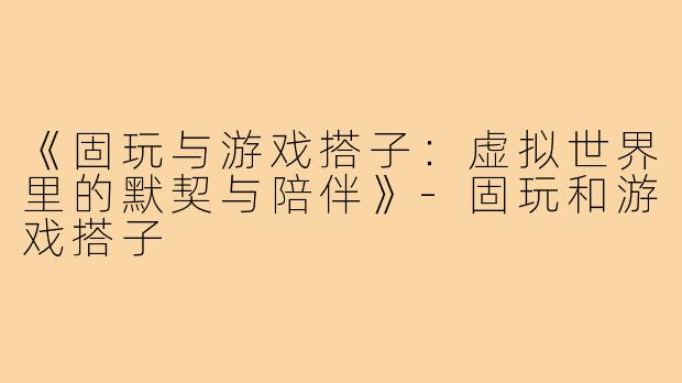 《固玩与游戏搭子：虚拟世界里的默契与陪伴》-固玩和游戏搭子