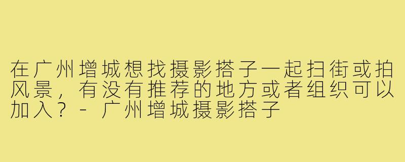 在广州增城想找摄影搭子一起扫街或拍风景，有没有推荐的地方或者组织可以加入？