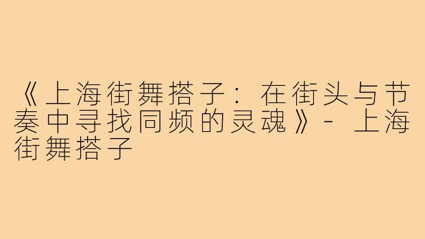 《上海街舞搭子:在街头与节奏中寻找同频的灵魂》-上海街舞搭子