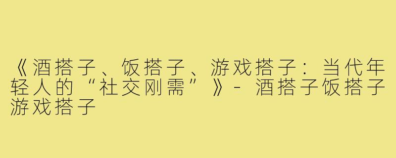 《酒搭子、饭搭子、游戏搭子：当代年轻人的“社交刚需”》-酒搭子饭搭子游戏搭子