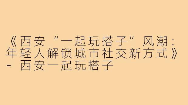 《西安“一起玩搭子”风潮：年轻人解锁城市社交新方式》-西安一起玩搭子