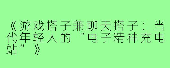 《游戏搭子兼聊天搭子：当代年轻人的“电子精神充电站”》