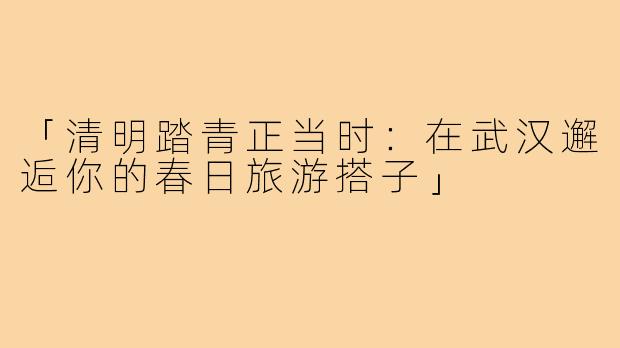 「清明踏青正当时：在武汉邂逅你的春日旅游搭子」