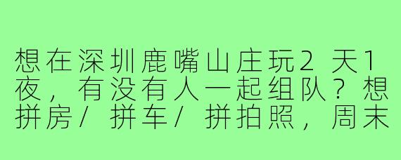 想在深圳鹿嘴山庄玩2天1夜，有没有人一起组队？想拼房/拼车/拼拍照，周末出发，女生优先~
