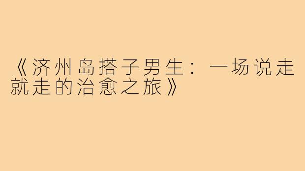 《济州岛搭子男生：一场说走就走的治愈之旅》