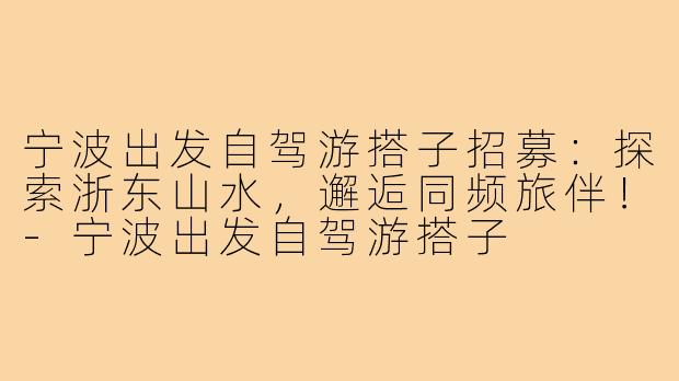 宁波出发自驾游搭子招募:探索浙东山水,邂逅同频旅伴!-宁波出发自驾游搭子