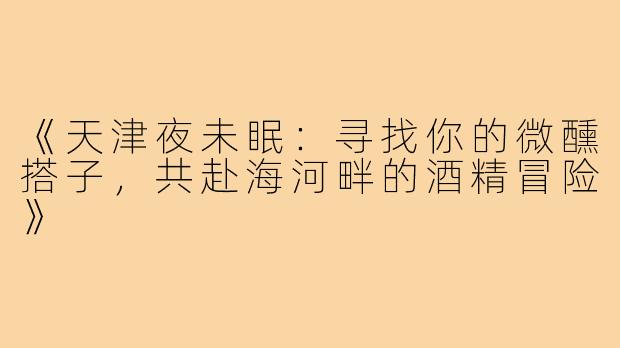 《天津夜未眠：寻找你的微醺搭子，共赴海河畔的酒精冒险》