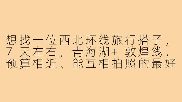 想找一位西北环线旅行搭子,7天左右,青海湖+敦煌线,预算相近、能互相拍照的最好,有人一起吗?-西北环线旅行搭子