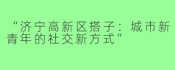 “济宁高新区搭子：城市新青年的社交新方式”